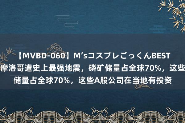 【MVBD-060】M’sコスプレごっくんBEST 2012东说念主遭难！摩洛哥遭史上最强地震，磷矿储量占全球70%，这些A股公司在当地有投资