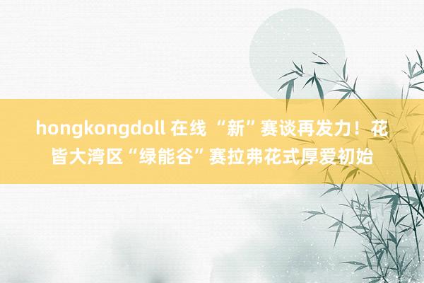 hongkongdoll 在线 “新”赛谈再发力！花皆大湾区“绿能谷”赛拉弗花式厚爱初始